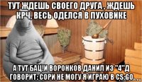 тут ждешь своего друга , ждешь крч, весь оделся в пуховике а тут бац!и воронков данил из "4"д говорит: сори не могу я играю в cs:go