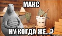 макс ну когда же...?