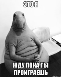 это я жду пока ты проиграешь