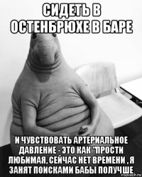 сидеть в остенбрюхе в баре и чувствовать артериальное давление - это как "прости любимая, сейчас нет времени , я занят поисками бабы получше