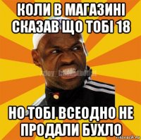 коли в магазині сказав що тобі 18 но тобі всеодно не продали бухло