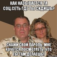 как называется та соц.сеть где ты сидишь? скажи свой пароль, мне хочется посмотреть, что ты там делаешь!