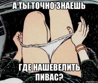 а ты точно знаешь где нашевелить пивас?