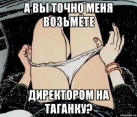 а вы точно меня возьмёте директором на таганку?