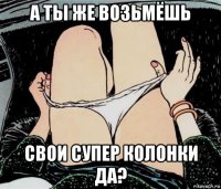 а ты же возьмёшь свои супер колонки да?