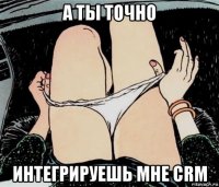 а ты точно интегрируешь мне crm