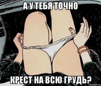 а у тебя точно крест на всю грудь?