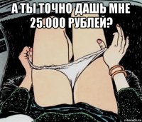 а ты точно дашь мне 25.000 рублей? 