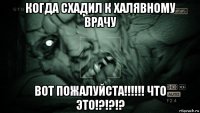 когда схадил к халявному врачу вот пожалуйста!!!!!! что это!?!?!?