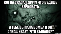 когда сказал другу что будешь вербовать, а тебе выпала бомба и он спрашивает "что выпало?"