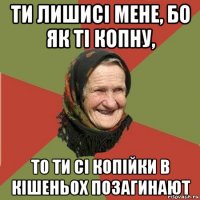 ти лишисі мене, бо як ті копну, то ти сі копійки в кішеньох позагинают