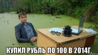  купил рубль по 100 в 2014г.
