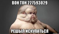 вон тон 227593029 решыл искупаться