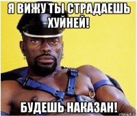 я вижу ты страдаешь хуйней! будешь наказан!