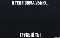 я тебя сама убью... грубый ты