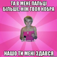 та в мене пальці більше, ніж твоя кобра нашо ти мені здався