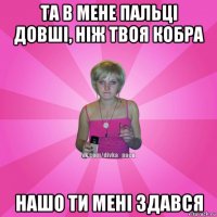 та в мене пальці довші, ніж твоя кобра нашо ти мені здався