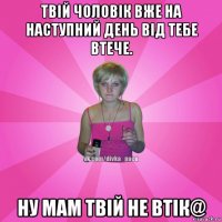 твій чоловік вже на наступний день від тебе втече. ну мам твій не втік@