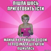 пішла шось приготовить їсти мамка як прийшла додом, то подумала шо хатой ошиблась