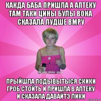 какда баба пришла а аптеку там таки цины булы вона сказала лудше вмру прыйшла подывытыся скики гроб стойть и пришла в аптеку и сказала давайтэ лики