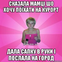 cказала мамці шо хочу поїхати на курорт дала сапку в руки і послала на город