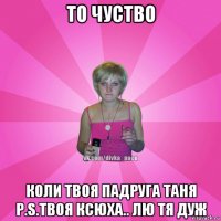 то чуство коли твоя падруга таня p.s.твоя ксюха.. лю тя дуж