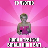 то чуство коли в тебе уси більші ніж в баті