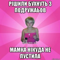 рішили бухнуть з подружаьов мамка нікуда не пустила