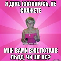 я діко ізвіняюсь, не скажете між вами вже потаяв льод, чи ше нє?