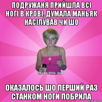 подружаня прийшла всі ногі в крові, думала маньяк насілував чи шо оказалось шо перший раз станком ноги побрила