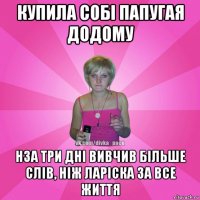 купила собі папугая додому нза три дні вивчив більше слів, ніж ларіска за все життя