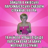 зайшла в київську парехмахєрську, сказали стрижка 200 грн, та ну його, краще піду до ларіски вона за банку молока постриже