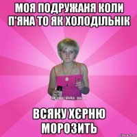 моя подружаня коли п'яна то як холодільнік всяку хєрню морозить