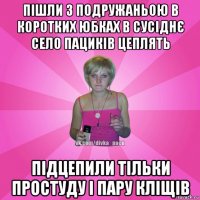 пішли з подружаньою в коротких юбках в сусіднє село пациків цеплять підцепили тільки простуду і пару кліщів