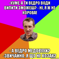 -куме, а ти ведро води випити зможеш? - ні, я ж не корова! - а ведро медовухи? -звичайно, я що не козак?