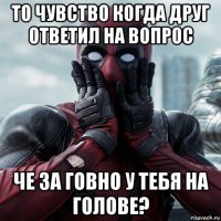 то чувство когда друг ответил на вопрос че за говно у тебя на голове?