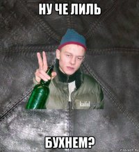 ну че лиль бухнем?