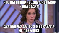 что вы пили? - водку!сколько? - два ведра! два ведра? да! но я же сказала - на донышке!