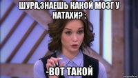 шура,знаешь какой мозг у натахи? : -вот такой