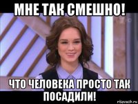 мне так смешно! что человека просто так посадили!