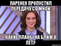 паренек пропустил передачу со мной какие планы на ближ 8 лет?