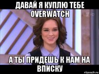 давай я куплю тебе overwatch а ты придешь к нам на вписку