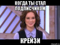 когда ты стал подписчиком крейзи