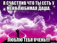 я счастлив что ты есть у меня любимая даша. люблю тебя очень!!!