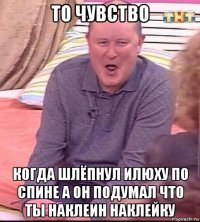 то чувство когда шлёпнул илюху по спине а он подумал что ты наклеин наклейку