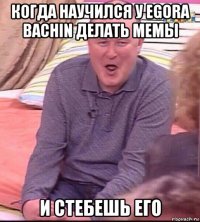 когда научился у egora bachin делать мемы и стебешь его