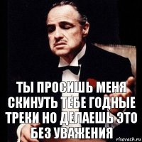 Ты просишь меня скинуть тебе годные треки но делаешь это без уважения