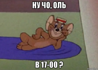 ну чо, оль в 17-00 ?