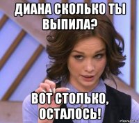 диана сколько ты выпила? вот столько, осталось!