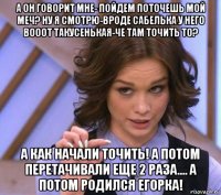 а он говорит мне- пойдем поточешь мой меч? ну я смотрю-вроде сабелька у него вооот такусенькая-че там точить то? а как начали точить! а потом перетачивали еще 2 раза.... а потом родился егорка!